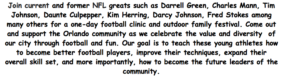 Join current and former NFL greats such as Darrell Green, Art Monk, Charles Mann, Tim Johnson, Daunte Culpepper, Kim Herring, Darcy Johnson, Fred Stokes among many others for a one-day football clinic and outdoor family festival. Come out and support the Orlando community as we celebrate the value and diversity  of our city through football and fun. Our goal is to teach these young athletes how to become better football players, improve their techniques, expand their overall skill set, and more importantly, how to become the future leaders of the community.
